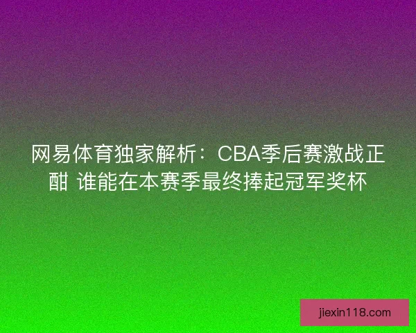 网易体育独家解析：CBA季后赛激战正酣 谁能在本赛季最终捧起冠军奖杯