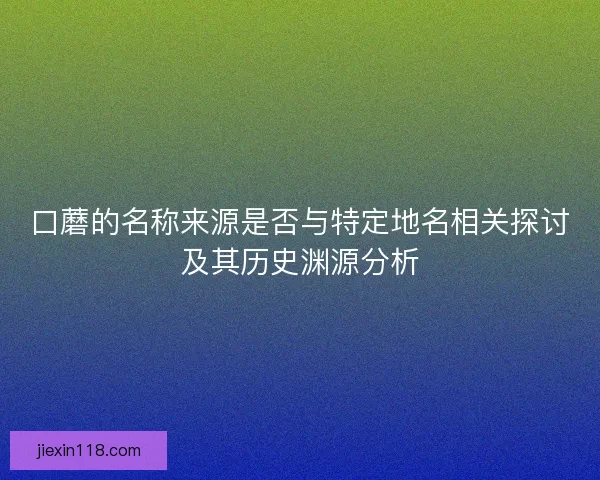 口蘑的名称来源是否与特定地名相关探讨及其历史渊源分析