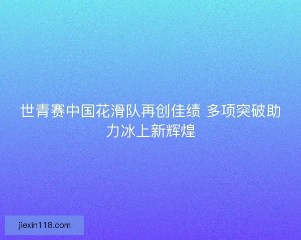 世青赛中国花滑队再创佳绩 多项突破助力冰上新辉煌