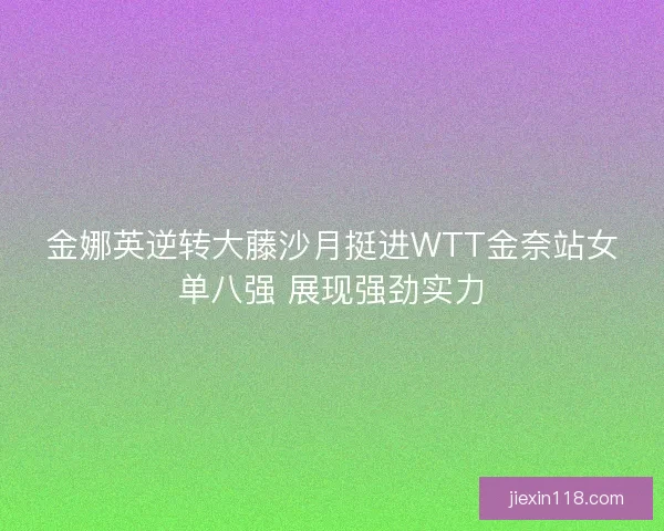 金娜英逆转大藤沙月挺进WTT金奈站女单八强 展现强劲实力