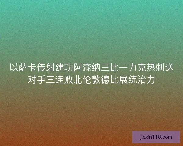 以萨卡传射建功阿森纳三比一力克热刺送对手三连败北伦敦德比展统治力