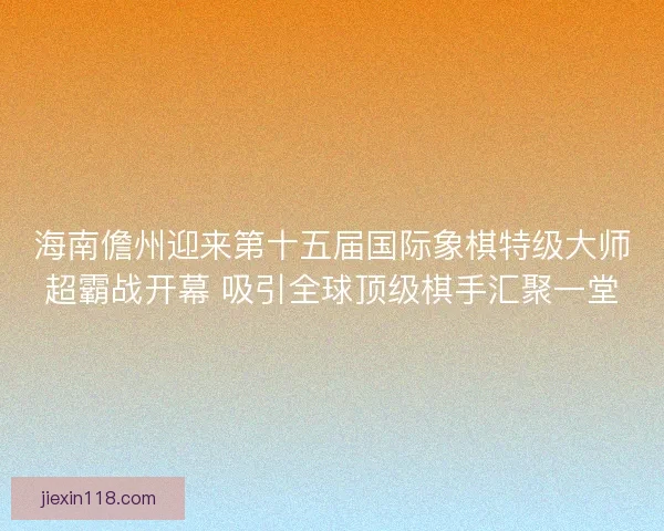 海南儋州迎来第十五届国际象棋特级大师超霸战开幕 吸引全球顶级棋手汇聚一堂