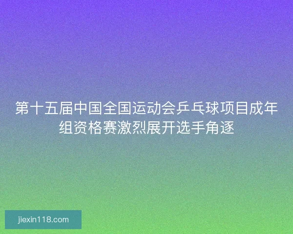 第十五届中国全国运动会乒乓球项目成年组资格赛激烈展开选手角逐