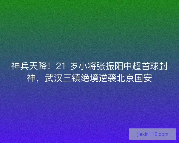 神兵天降！21 岁小将张振阳中超首球封神，武汉三镇绝境逆袭北京国安