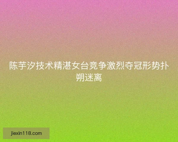 陈芋汐技术精湛女台竞争激烈夺冠形势扑朔迷离