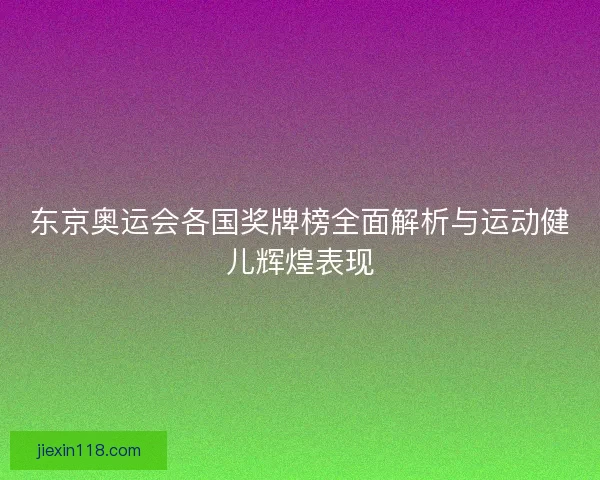 东京奥运会各国奖牌榜全面解析与运动健儿辉煌表现
