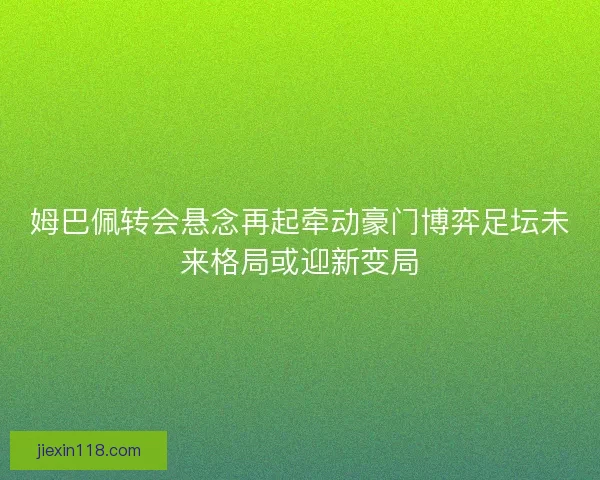 姆巴佩转会悬念再起牵动豪门博弈足坛未来格局或迎新变局 姆巴佩转会悬念再起牵动豪门博弈足坛未来格局或迎新变局