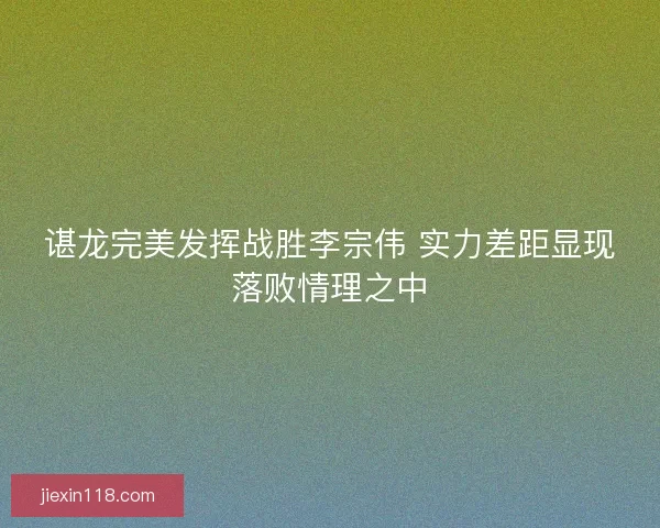 谌龙完美发挥战胜李宗伟 实力差距显现落败情理之中