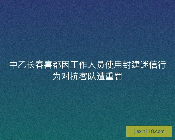 中乙长春喜都因工作人员使用封建迷信行为对抗客队遭重罚 中乙长春喜都因工作人员使用封建迷信行为对抗客队遭重罚