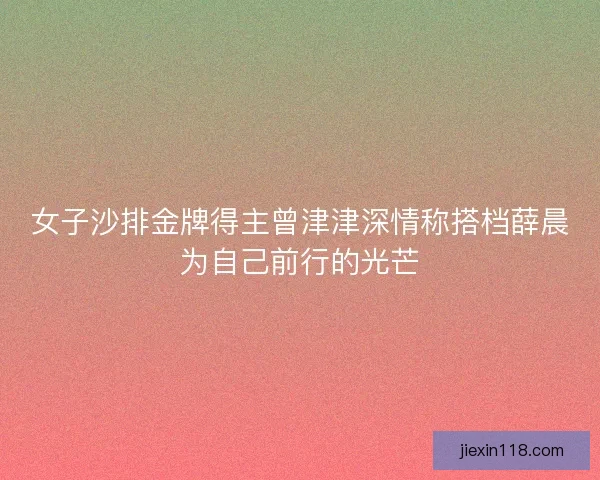 女子沙排金牌得主曾津津深情称搭档薛晨为自己前行的光芒