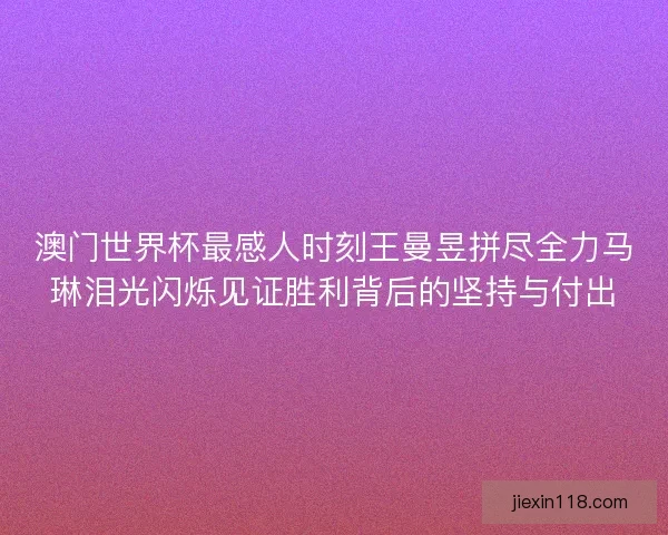 澳门世界杯最感人时刻王曼昱拼尽全力马琳泪光闪烁见证胜利背后的坚持与付出