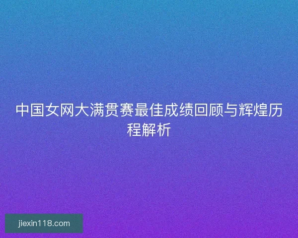 中国女网大满贯赛最佳成绩回顾与辉煌历程解析