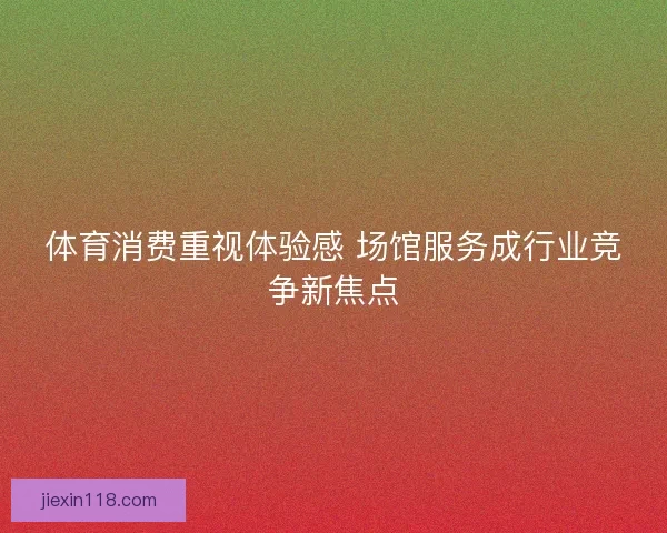体育消费重视体验感 场馆服务成行业竞争新焦点