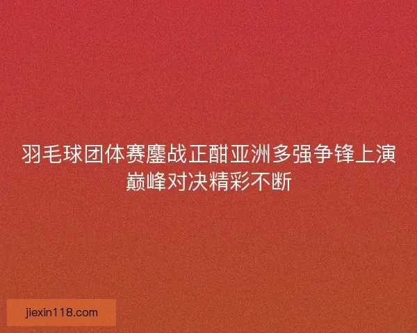 羽毛球团体赛鏖战正酣亚洲多强争锋上演巅峰对决精彩不断