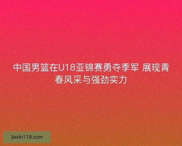 中国男篮在U18亚锦赛勇夺季军 展现青春风采与强劲实力