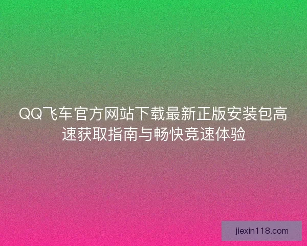 QQ飞车官方网站下载最新正版安装包高速获取指南与畅快竞速体验