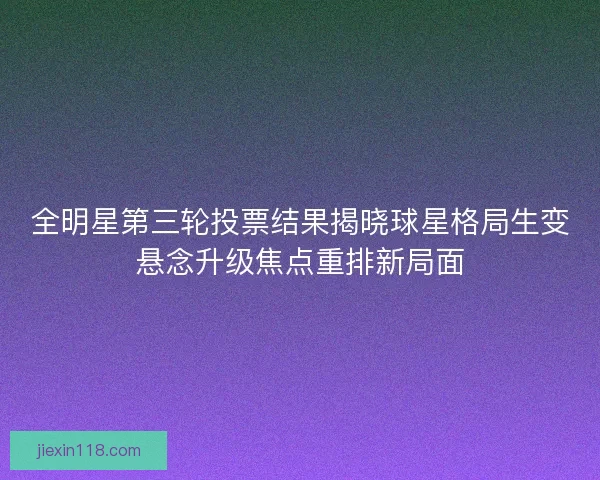 全明星第三轮投票结果揭晓球星格局生变悬念升级焦点重排新局面