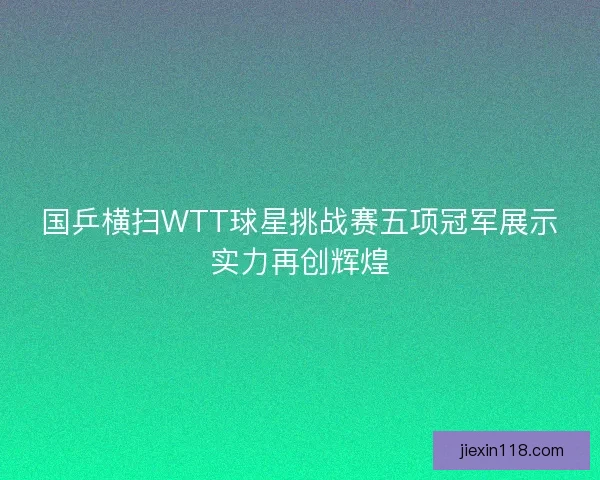 国乒横扫WTT球星挑战赛五项冠军展示实力再创辉煌