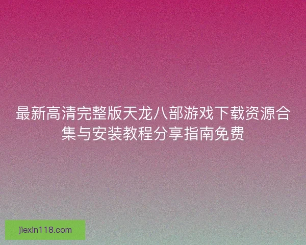 最新高清完整版天龙八部游戏下载资源合集与安装教程分享指南免费