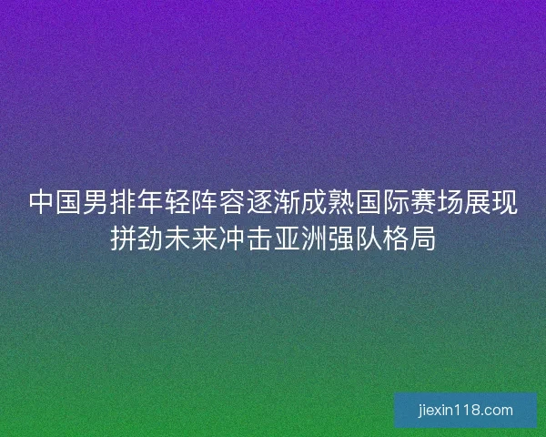 中国男排年轻阵容逐渐成熟国际赛场展现拼劲未来冲击亚洲强队格局