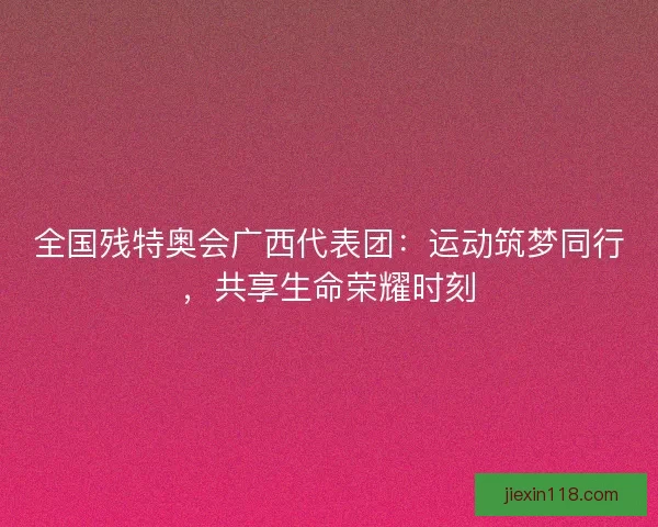全国残特奥会广西代表团：运动筑梦同行，共享生命荣耀时刻