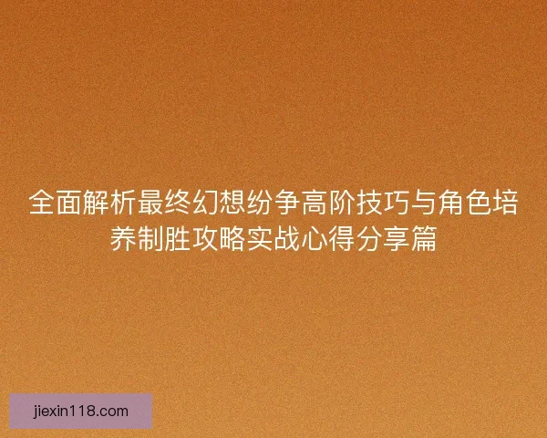 全面解析最终幻想纷争高阶技巧与角色培养制胜攻略实战心得分享篇