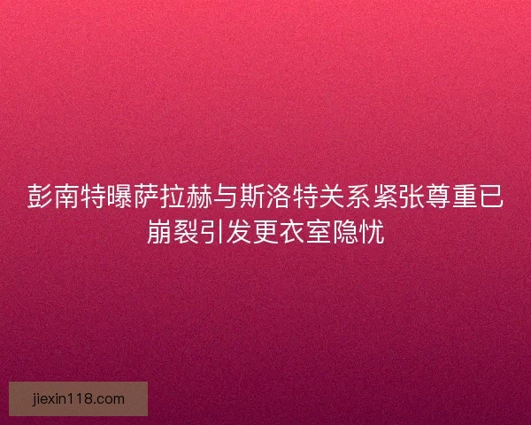 彭南特曝萨拉赫与斯洛特关系紧张尊重已崩裂引发更衣室隐忧